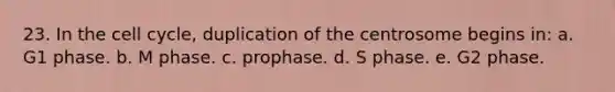 23. In the cell cycle, duplication of the centrosome begins in: a. G1 phase. b. M phase. c. prophase. d. S phase. e. G2 phase.