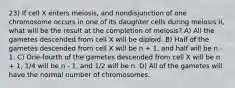 23) If cell X enters meiosis, and nondisjunction of one chromosome occurs in one of its daughter cells during meiosis II, what will be the result at the completion of meiosis? A) All the gametes descended from cell X will be diploid. B) Half of the gametes descended from cell X will be n + 1, and half will be n - 1. C) One-fourth of the gametes descended from cell X will be n + 1, 1/4 will be n - 1, and 1/2 will be n. D) All of the gametes will have the normal number of chromosomes.