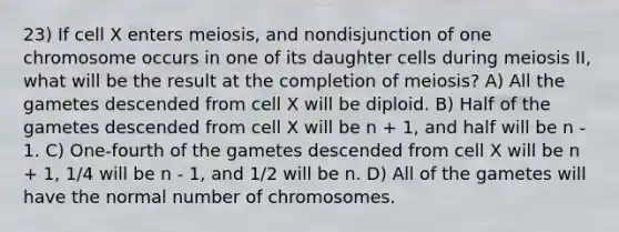 23) If cell X enters meiosis, and nondisjunction of one chromosome occurs in one of its daughter cells during meiosis II, what will be the result at the completion of meiosis? A) All the gametes descended from cell X will be diploid. B) Half of the gametes descended from cell X will be n + 1, and half will be n - 1. C) One-fourth of the gametes descended from cell X will be n + 1, 1/4 will be n - 1, and 1/2 will be n. D) All of the gametes will have the normal number of chromosomes.