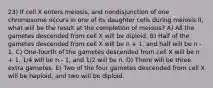 23) If cell X enters meiosis, and nondisjunction of one chromosome occurs in one of its daughter cells during meiosis II, what will be the result at the completion of meiosis? A) All the gametes descended from cell X will be diploid. B) Half of the gametes descended from cell X will be n + 1, and half will be n - 1. C) One-fourth of the gametes descended from cell X will be n + 1, 1/4 will be n - 1, and 1/2 will be n. D) There will be three extra gametes. E) Two of the four gametes descended from cell X will be haploid, and two will be diploid.