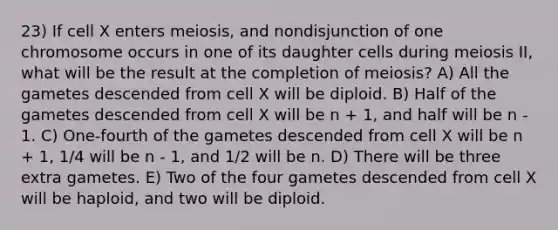 23) If cell X enters meiosis, and nondisjunction of one chromosome occurs in one of its daughter cells during meiosis II, what will be the result at the completion of meiosis? A) All the gametes descended from cell X will be diploid. B) Half of the gametes descended from cell X will be n + 1, and half will be n - 1. C) One-fourth of the gametes descended from cell X will be n + 1, 1/4 will be n - 1, and 1/2 will be n. D) There will be three extra gametes. E) Two of the four gametes descended from cell X will be haploid, and two will be diploid.