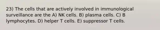 23) The cells that are actively involved in immunological surveillance are the A) NK cells. B) plasma cells. C) B lymphocytes. D) helper T cells. E) suppressor T cells.