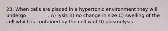 23. When cells are placed in a hypertonic environment they will undergo ________ . A) lysis B) no change in size C) swelling of the cell which is contained by the cell wall D) plasmolysis