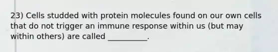 23) Cells studded with protein molecules found on our own cells that do not trigger an immune response within us (but may within others) are called __________.