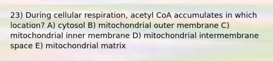 23) During cellular respiration, acetyl CoA accumulates in which location? A) cytosol B) mitochondrial outer membrane C) mitochondrial inner membrane D) mitochondrial intermembrane space E) mitochondrial matrix