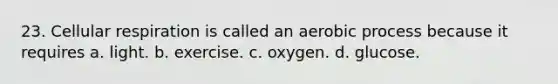 23. Cellular respiration is called an aerobic process because it requires a. light. b. exercise. c. oxygen. d. glucose.