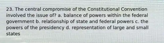 23. The central compromise of the Constitutional Convention involved the issue of? a. balance of powers within the federal government b. relationship of state and federal powers c. the powers of the presidency d. representation of large and small states