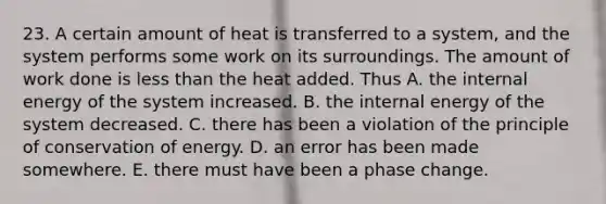 23. A certain amount of heat is transferred to a system, and the system performs some work on its surroundings. The amount of work done is less than the heat added. Thus A. the internal energy of the system increased. B. the internal energy of the system decreased. C. there has been a violation of the principle of conservation of energy. D. an error has been made somewhere. E. there must have been a phase change.