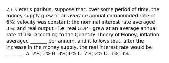 23. Ceteris paribus, suppose that, over some period of time, the money supply grew at an average annual compounded rate of 6%; velocity was constant; the nominal interest rate averaged 3%; and real output - i.e. real GDP - grew at an average annual rate of 3%. According to the Quantity Theory of Money, inflation averaged _______ per annum, and it follows that, after the increase in the money supply, the real interest rate would be _______. A. 2%; 3% B. 3%; 0% C. 7%; 2% D. 3%; 3%