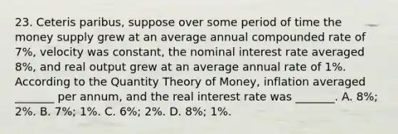 23. Ceteris paribus, suppose over some period of time the money supply grew at an average annual compounded rate of 7%, velocity was constant, the nominal interest rate averaged 8%, and real output grew at an average annual rate of 1%. According to the Quantity Theory of Money, inflation averaged _______ per annum, and the real interest rate was _______. A. 8%; 2%. B. 7%; 1%. C. 6%; 2%. D. 8%; 1%.