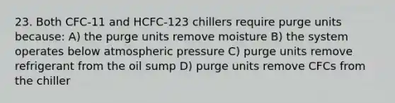 23. Both CFC-11 and HCFC-123 chillers require purge units because: A) the purge units remove moisture B) the system operates below atmospheric pressure C) purge units remove refrigerant from the oil sump D) purge units remove CFCs from the chiller