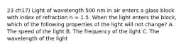 23 ch17) Light of wavelength 500 nm in air enters a glass block with index of refraction n = 1.5. When the light enters the block, which of the following properties of the light will not change? A. The speed of the light B. The frequency of the light C. The wavelength of the light