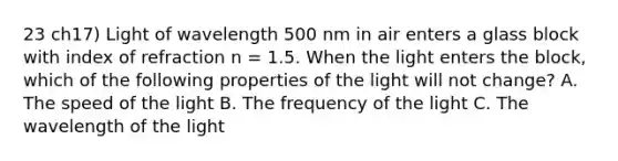 23 ch17) Light of wavelength 500 nm in air enters a glass block with index of refraction n = 1.5. When the light enters the block, which of the following properties of the light will not change? A. The speed of the light B. The frequency of the light C. The wavelength of the light