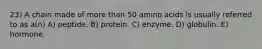 23) A chain made of more than 50 amino acids is usually referred to as a(n) A) peptide. B) protein. C) enzyme. D) globulin. E) hormone.