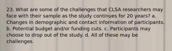 23. What are some of the challenges that CLSA researchers may face with their sample as the study continues for 20 years? a. Changes in demographic and contact information of participants. b. Potential budget and/or funding cuts. c. Participants may choose to drop out of the study. d. All of these may be challenges.