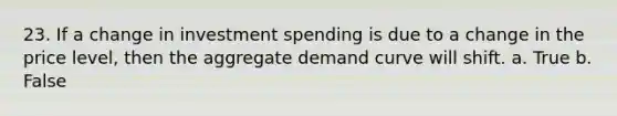 23. If a change in investment spending is due to a change in the price level, then the aggregate demand curve will shift. a. True b. False