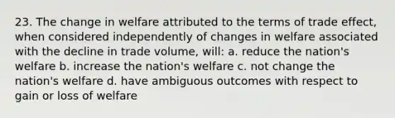 23. The change in welfare attributed to the terms of trade effect, when considered independently of changes in welfare associated with the decline in trade volume, will: a. reduce the nation's welfare b. increase the nation's welfare c. not change the nation's welfare d. have ambiguous outcomes with respect to gain or loss of welfare