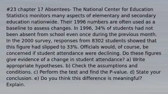 #23 chapter 17 Absentees- The National Center for Education Statistics monitors many aspects of elementary and secondary education nationwide. Their 1996 numbers are often used as a baseline to assess changes. In 1996, 34% of students had not been absent from school even once during the previous month. In the 2000 survey, responses from 8302 students showed that this figure had slipped to 33%. Officials would, of course, be concerned if student attendance were declining. Do these figures give evidence of a change in student attendance? a) Write appropriate hypotheses. b) Check the assumptions and conditions. c) Perform the test and find the P-value. d) State your conclusion. e) Do you think this difference is meaningful? Explain.