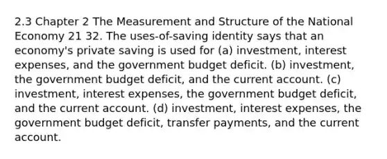 2.3 Chapter 2 The Measurement and Structure of the National Economy 21 32. The uses-of-saving identity says that an economy's private saving is used for (a) investment, interest expenses, and the government budget deficit. (b) investment, the government budget deficit, and the current account. (c) investment, interest expenses, the government budget deficit, and the current account. (d) investment, interest expenses, the government budget deficit, transfer payments, and the current account.