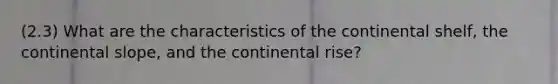 (2.3) What are the characteristics of the continental shelf, the continental slope, and the continental rise?