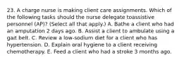 23. A charge nurse is making client care assignments. Which of the following tasks should the nurse delegate toassistive personnel (AP)? (Select all that apply.) A. Bathe a client who had an amputation 2 days ago. B. Assist a client to ambulate using a gait belt. C. Review a low-sodium diet for a client who has hypertension. D. Explain oral hygiene to a client receiving chemotherapy. E. Feed a client who had a stroke 3 months ago.