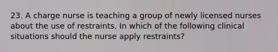 23. A charge nurse is teaching a group of newly licensed nurses about the use of restraints. In which of the following clinical situations should the nurse apply restraints?