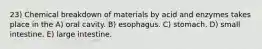 23) Chemical breakdown of materials by acid and enzymes takes place in the A) oral cavity. B) esophagus. C) stomach. D) small intestine. E) large intestine.