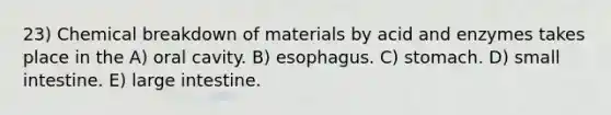 23) Chemical breakdown of materials by acid and enzymes takes place in the A) oral cavity. B) esophagus. C) stomach. D) small intestine. E) large intestine.