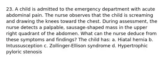 23. A child is admitted to the emergency department with acute abdominal pain. The nurse observes that the child is screaming and drawing the knees toward the chest. During assessment, the nurse detects a palpable, sausage-shaped mass in the upper right quadrant of the abdomen. What can the nurse deduce from these symptoms and findings? The child has: a. Hiatal hernia b. Intussusception c. Zollinger-Ellison syndrome d. Hypertrophic pyloric stenosis