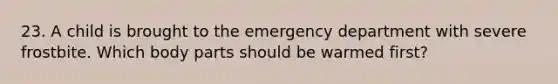 23. A child is brought to the emergency department with severe frostbite. Which body parts should be warmed first?