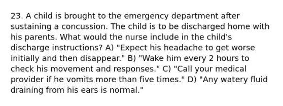 23. A child is brought to the emergency department after sustaining a concussion. The child is to be discharged home with his parents. What would the nurse include in the child's discharge instructions? A) "Expect his headache to get worse initially and then disappear." B) "Wake him every 2 hours to check his movement and responses." C) "Call your medical provider if he vomits more than five times." D) "Any watery fluid draining from his ears is normal."