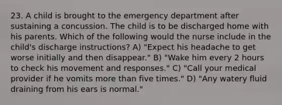 23. A child is brought to the emergency department after sustaining a concussion. The child is to be discharged home with his parents. Which of the following would the nurse include in the child's discharge instructions? A) "Expect his headache to get worse initially and then disappear." B) "Wake him every 2 hours to check his movement and responses." C) "Call your medical provider if he vomits more than five times." D) "Any watery fluid draining from his ears is normal."