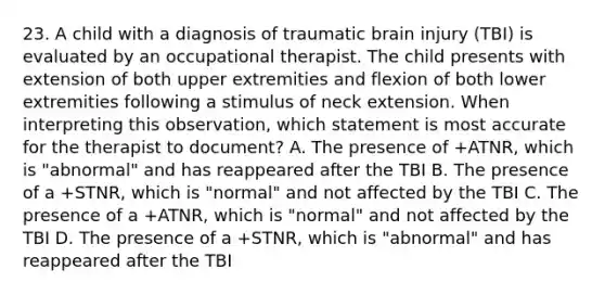 23. A child with a diagnosis of traumatic brain injury (TBI) is evaluated by an occupational therapist. The child presents with extension of both upper extremities and flexion of both lower extremities following a stimulus of neck extension. When interpreting this observation, which statement is most accurate for the therapist to document? A. The presence of +ATNR, which is "abnormal" and has reappeared after the TBI B. The presence of a +STNR, which is "normal" and not affected by the TBI C. The presence of a +ATNR, which is "normal" and not affected by the TBI D. The presence of a +STNR, which is "abnormal" and has reappeared after the TBI