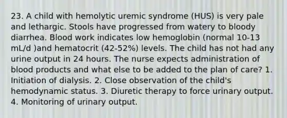 23. A child with hemolytic uremic syndrome (HUS) is very pale and lethargic. Stools have progressed from watery to bloody diarrhea. Blood work indicates low hemoglobin (normal 10-13 mL/d )and hematocrit (42-52%) levels. The child has not had any urine output in 24 hours. The nurse expects administration of blood products and what else to be added to the plan of care? 1. Initiation of dialysis. 2. Close observation of the child's hemodynamic status. 3. Diuretic therapy to force urinary output. 4. Monitoring of urinary output.