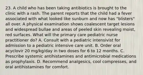 23. A child who has been taking antibiotics is brought to the clinic with a rash. The parent reports that the child had a fever associated with what looked like sunburn and now has "blisters" all over. A physical examination shows coalescent target lesions and widespread bullae and areas of peeled skin revealing moist, red surfaces. What will the primary care pediatric nurse practitioner do? A. Consult with a pediatric intensivist for admission to a pediatric intensive care unit. B. Order oral acyclovir 20 mg/kg/day in two doses for 6 to 12 months. C. Prescribe systemic antihistamines and antimicrobial medications as prophylaxis. D. Recommend analgesics, cool compresses, and oral antihistamines for comfort.