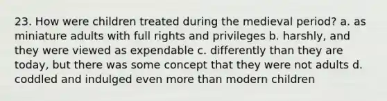 23. How were children treated during the medieval period? a. as miniature adults with full rights and privileges b. harshly, and they were viewed as expendable c. differently than they are today, but there was some concept that they were not adults d. coddled and indulged even more than modern children