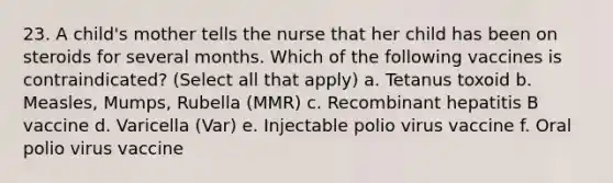 23. A child's mother tells the nurse that her child has been on steroids for several months. Which of the following vaccines is contraindicated? (Select all that apply) a. Tetanus toxoid b. Measles, Mumps, Rubella (MMR) c. Recombinant hepatitis B vaccine d. Varicella (Var) e. Injectable polio virus vaccine f. Oral polio virus vaccine