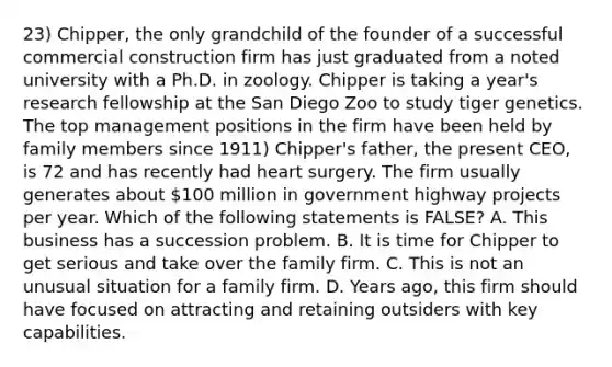 23) Chipper, the only grandchild of the founder of a successful commercial construction firm has just graduated from a noted university with a Ph.D. in zoology. Chipper is taking a year's research fellowship at the San Diego Zoo to study tiger genetics. The top management positions in the firm have been held by family members since 1911) Chipper's father, the present CEO, is 72 and has recently had heart surgery. The firm usually generates about 100 million in government highway projects per year. Which of the following statements is FALSE? A. This business has a succession problem. B. It is time for Chipper to get serious and take over the family firm. C. This is not an unusual situation for a family firm. D. Years ago, this firm should have focused on attracting and retaining outsiders with key capabilities.