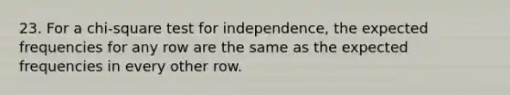 23. For a chi-square test for independence, the expected frequencies for any row are the same as the expected frequencies in every other row.