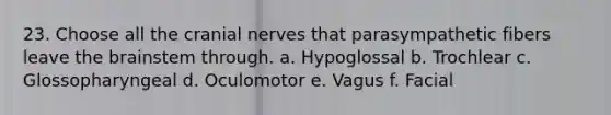 23. Choose all the cranial nerves that parasympathetic fibers leave the brainstem through. a. Hypoglossal b. Trochlear c. Glossopharyngeal d. Oculomotor e. Vagus f. Facial