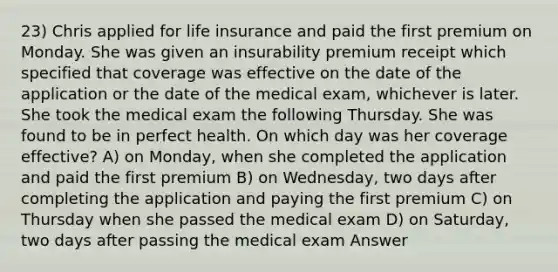 23) Chris applied for life insurance and paid the first premium on Monday. She was given an insurability premium receipt which specified that coverage was effective on the date of the application or the date of the medical exam, whichever is later. She took the medical exam the following Thursday. She was found to be in perfect health. On which day was her coverage effective? A) on Monday, when she completed the application and paid the first premium B) on Wednesday, two days after completing the application and paying the first premium C) on Thursday when she passed the medical exam D) on Saturday, two days after passing the medical exam Answer