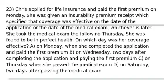 23) Chris applied for life insurance and paid the first premium on Monday. She was given an insurability premium receipt which specified that coverage was effective on the date of the application or the date of the medical exam, whichever is later. She took the medical exam the following Thursday. She was found to be in perfect health. On which day was her coverage effective? A) on Monday, when she completed the application and paid the first premium B) on Wednesday, two days after completing the application and paying the first premium C) on Thursday when she passed the medical exam D) on Saturday, two days after passing the medical exam