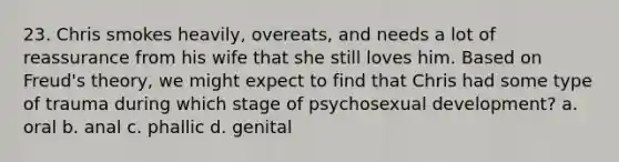 23. Chris smokes heavily, overeats, and needs a lot of reassurance from his wife that she still loves him. Based on Freud's theory, we might expect to find that Chris had some type of trauma during which stage of psychosexual development? a. oral b. anal c. phallic d. genital