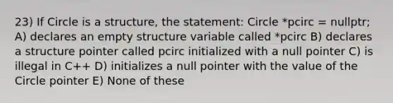 23) If Circle is a structure, the statement: Circle *pcirc = nullptr; A) declares an empty structure variable called *pcirc B) declares a structure pointer called pcirc initialized with a null pointer C) is illegal in C++ D) initializes a null pointer with the value of the Circle pointer E) None of these