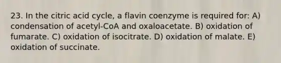 23. In the citric acid cycle, a flavin coenzyme is required for: A) condensation of acetyl-CoA and oxaloacetate. B) oxidation of fumarate. C) oxidation of isocitrate. D) oxidation of malate. E) oxidation of succinate.