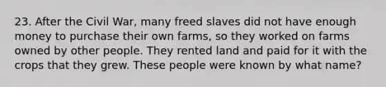 23. After the Civil War, many freed slaves did not have enough money to purchase their own farms, so they worked on farms owned by other people. They rented land and paid for it with the crops that they grew. These people were known by what name?