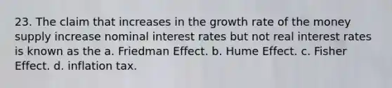 23. The claim that increases in the growth rate of the money supply increase nominal interest rates but not real interest rates is known as the a. Friedman Effect. b. Hume Effect. c. Fisher Effect. d. inflation tax.