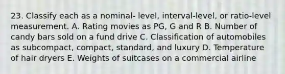 23. Classify each as a nominal- level, interval-level, or ratio-level measurement. A. Rating movies as PG, G and R B. Number of candy bars sold on a fund drive C. Classification of automobiles as subcompact, compact, standard, and luxury D. Temperature of hair dryers E. Weights of suitcases on a commercial airline