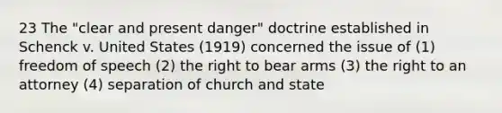 23 The "clear and present danger" doctrine established in Schenck v. United States (1919) concerned the issue of (1) freedom of speech (2) the right to bear arms (3) the right to an attorney (4) separation of church and state