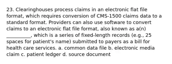 23. Clearinghouses process claims in an electronic flat file format, which requires conversion of CMS-1500 claims data to a standard format. Providers can also use software to convert claims to an electronic flat file format, also known as a(n) __________, which is a series of fixed-length records (e.g., 25 spaces for patient's name) submitted to payers as a bill for health care services. a. common data file b. electronic media claim c. patient ledger d. source document